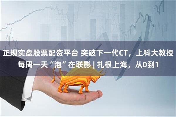 正规实盘股票配资平台 突破下一代CT，上科大教授每周一天“泡”在联影 | 扎根上海，从0到1