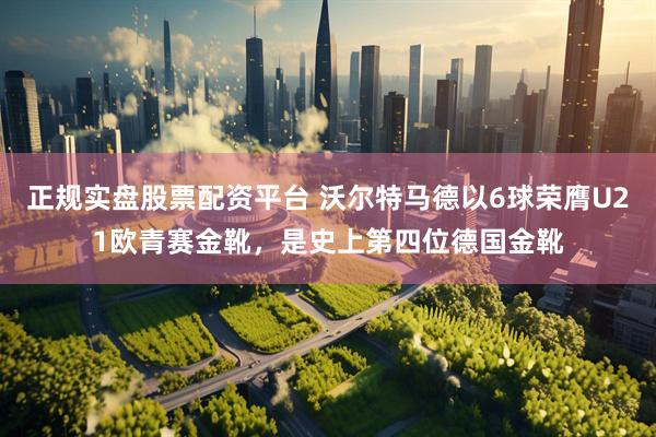 正规实盘股票配资平台 沃尔特马德以6球荣膺U21欧青赛金靴，是史上第四位德国金靴