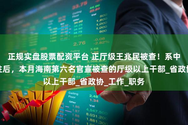 正规实盘股票配资平台 正厅级王兆民被查！系中央巡视组进驻后，本月海南第六名官宣被查的厅级以上干部_省政协_工作_职务