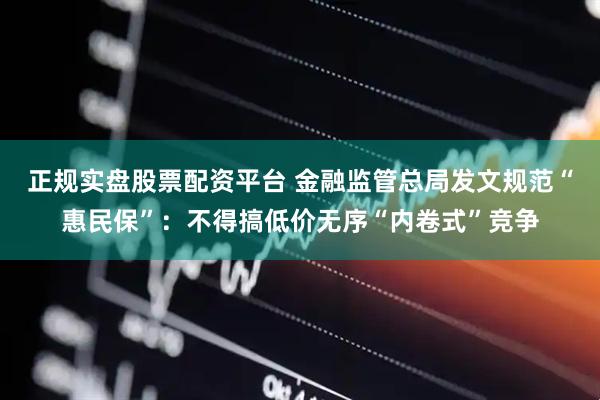 正规实盘股票配资平台 金融监管总局发文规范“惠民保”：不得搞低价无序“内卷式”竞争