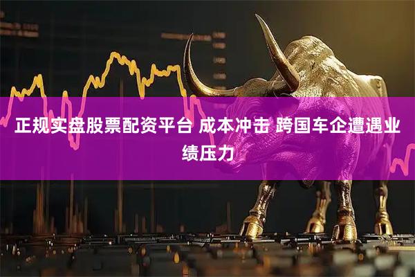 正规实盘股票配资平台 成本冲击 跨国车企遭遇业绩压力