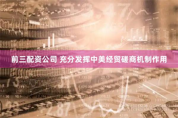 前三配资公司 充分发挥中美经贸磋商机制作用