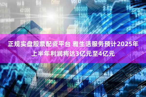 正规实盘股票配资平台 雅生活服务预计2025年上半年利润将达3亿元至4亿元