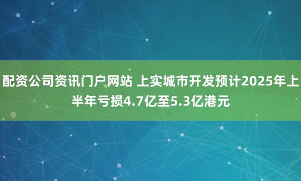配资公司资讯门户网站 上实城市开发预计2025年上半年亏损4.7亿至5.3亿港元