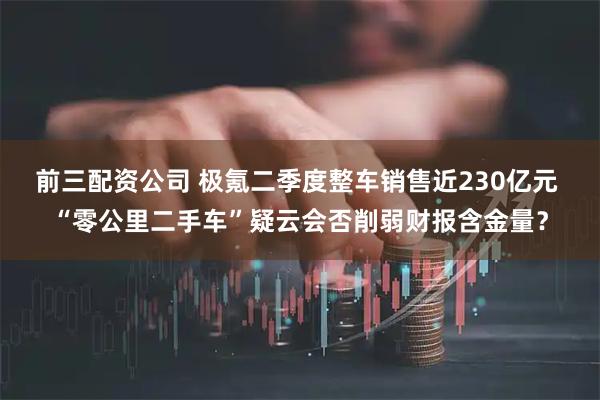 前三配资公司 极氪二季度整车销售近230亿元 “零公里二手车”疑云会否削弱财报含金量？