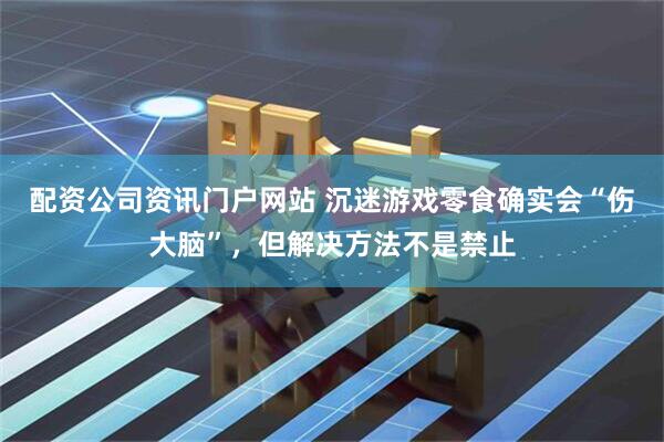 配资公司资讯门户网站 沉迷游戏零食确实会“伤大脑”，但解决方法不是禁止