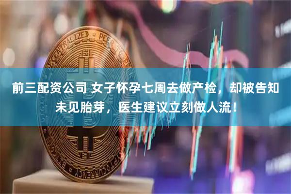 前三配资公司 女子怀孕七周去做产检，却被告知未见胎芽，医生建议立刻做人流！