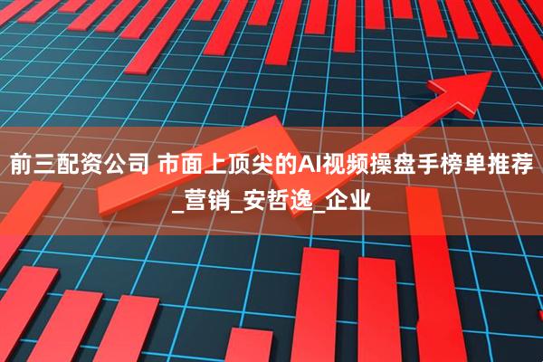 前三配资公司 市面上顶尖的AI视频操盘手榜单推荐_营销_安哲逸_企业