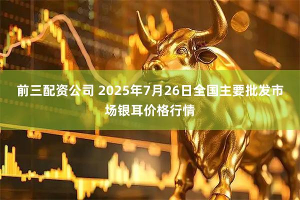 前三配资公司 2025年7月26日全国主要批发市场银耳价格行情