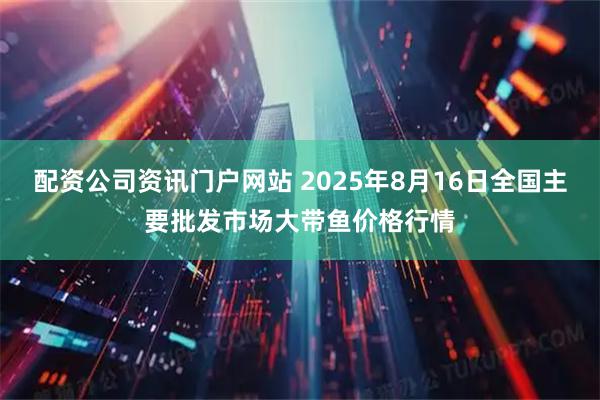 配资公司资讯门户网站 2025年8月16日全国主要批发市场大带鱼价格行情