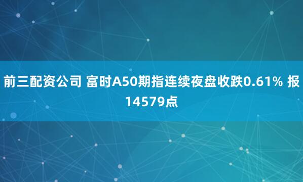 前三配资公司 富时A50期指连续夜盘收跌0.61% 报14579点