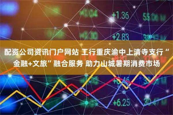 配资公司资讯门户网站 工行重庆渝中上清寺支行“金融+文旅”融合服务 助力山城暑期消费市场