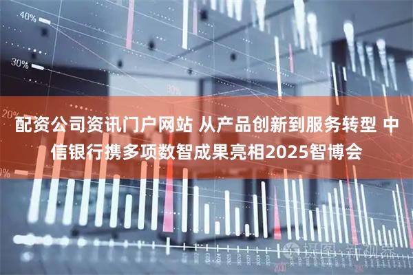 配资公司资讯门户网站 从产品创新到服务转型 中信银行携多项数智成果亮相2025智博会