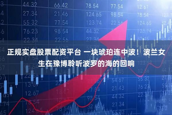 正规实盘股票配资平台 一块琥珀连中波！波兰女生在豫博聆听波罗的海的回响