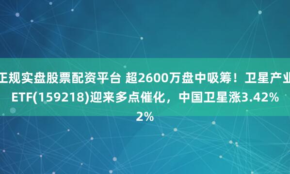 正规实盘股票配资平台 超2600万盘中吸筹！卫星产业ETF(159218)迎来多点催化，中国卫星涨3.42%