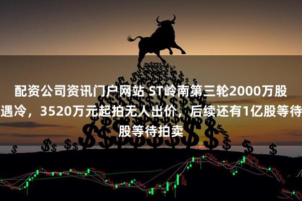 配资公司资讯门户网站 ST岭南第三轮2000万股法拍遇冷，3520万元起拍无人出价，后续还有1亿股等待拍卖