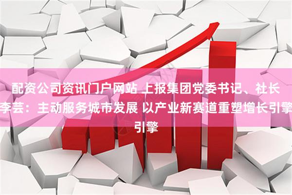 配资公司资讯门户网站 上报集团党委书记、社长李芸：主动服务城市发展 以产业新赛道重塑增长引擎