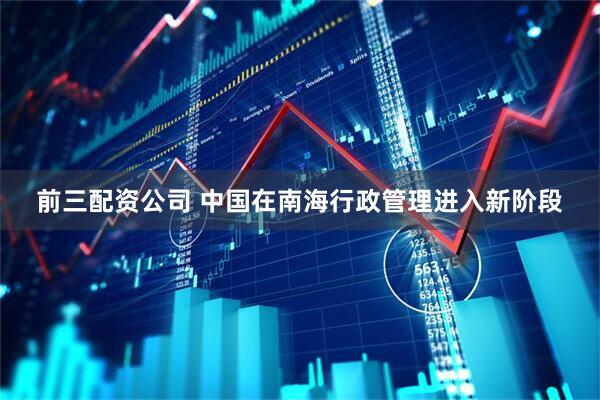 前三配资公司 中国在南海行政管理进入新阶段