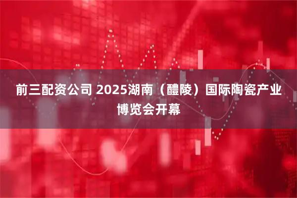 前三配资公司 2025湖南（醴陵）国际陶瓷产业博览会开幕